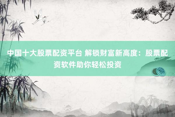 中国十大股票配资平台 解锁财富新高度：股票配资软件助你轻松投资