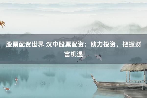 股票配资世界 汉中股票配资：助力投资，把握财富机遇