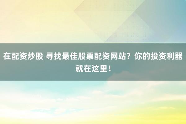 在配资炒股 寻找最佳股票配资网站？你的投资利器就在这里！