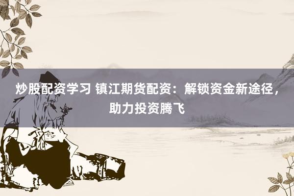 炒股配资学习 镇江期货配资：解锁资金新途径，助力投资腾飞