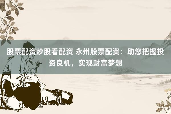股票配资炒股看配资 永州股票配资：助您把握投资良机，实现财富梦想