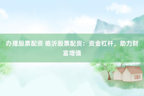 办理股票配资 临沂股票配资：资金杠杆，助力财富增值