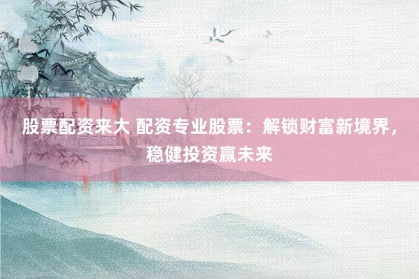 股票配资来大 配资专业股票：解锁财富新境界，稳健投资赢未来