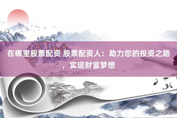 在哪里股票配资 股票配资人：助力您的投资之路，实现财富梦想