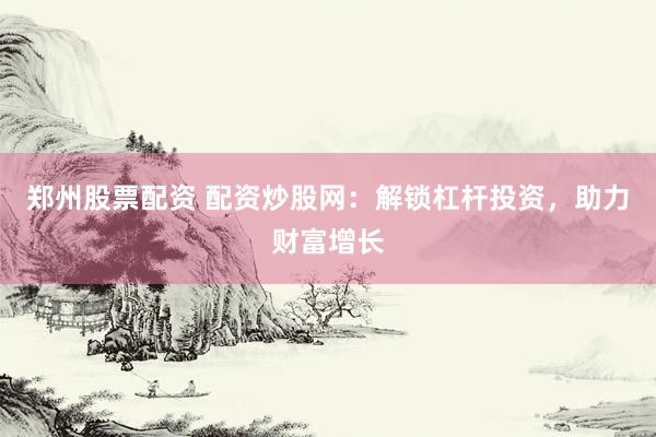 郑州股票配资 配资炒股网：解锁杠杆投资，助力财富增长
