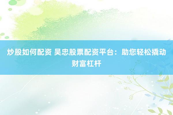 炒股如何配资 吴忠股票配资平台：助您轻松撬动财富杠杆