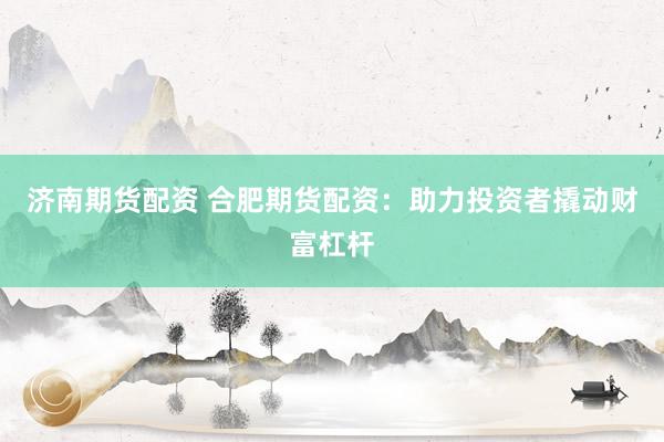 济南期货配资 合肥期货配资：助力投资者撬动财富杠杆
