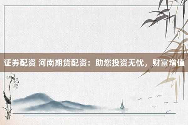 证券配资 河南期货配资：助您投资无忧，财富增值