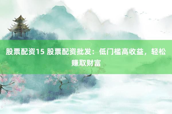 股票配资15 股票配资批发：低门槛高收益，轻松赚取财富