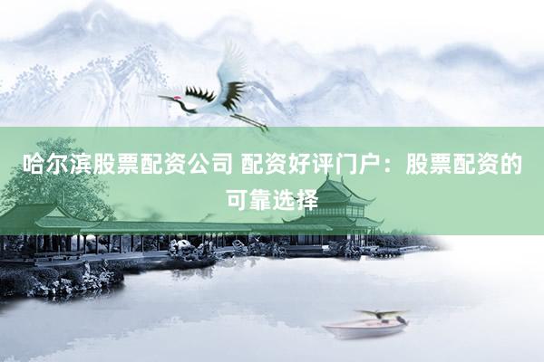 哈尔滨股票配资公司 配资好评门户：股票配资的可靠选择