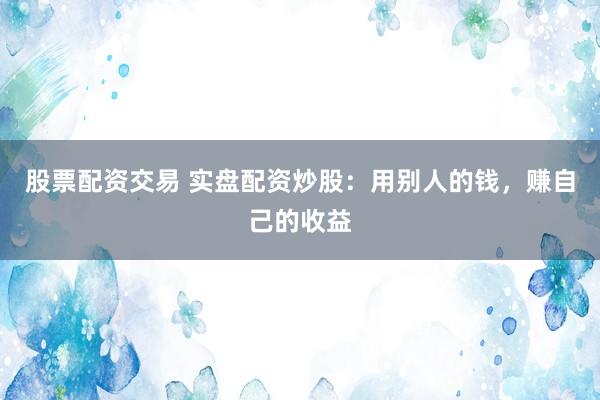 股票配资交易 实盘配资炒股：用别人的钱，赚自己的收益
