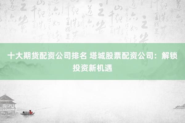 十大期货配资公司排名 塔城股票配资公司：解锁投资新机遇