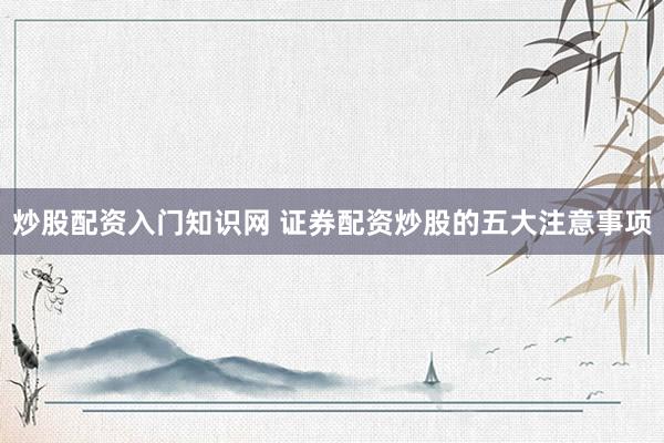 炒股配资入门知识网 证券配资炒股的五大注意事项