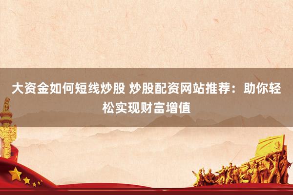 大资金如何短线炒股 炒股配资网站推荐：助你轻松实现财富增值