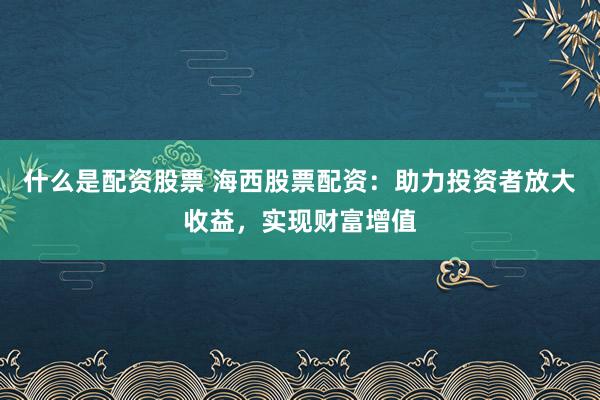 什么是配资股票 海西股票配资：助力投资者放大收益，实现财富增值