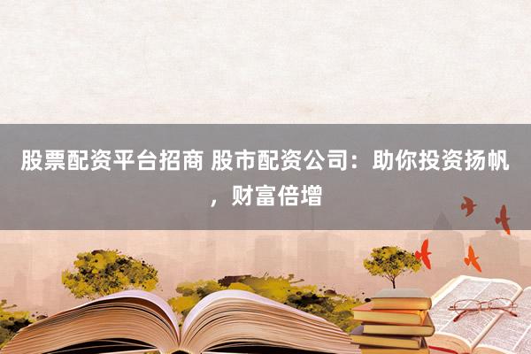 股票配资平台招商 股市配资公司：助你投资扬帆，财富倍增