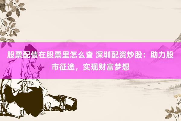 股票配债在股票里怎么查 深圳配资炒股：助力股市征途，实现财富梦想