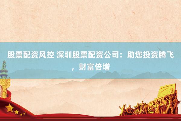 股票配资风控 深圳股票配资公司：助您投资腾飞，财富倍增