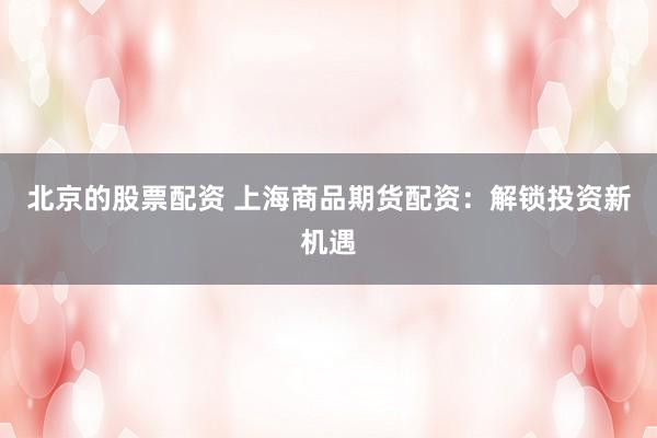 北京的股票配资 上海商品期货配资：解锁投资新机遇