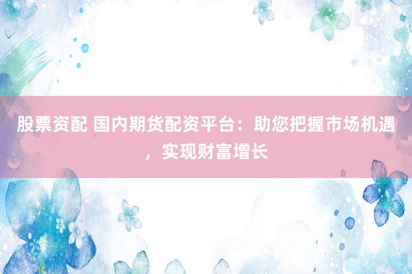 股票资配 国内期货配资平台：助您把握市场机遇，实现财富增长