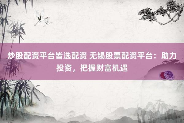 炒股配资平台皆选配资 无锡股票配资平台：助力投资，把握财富机遇