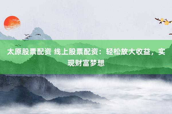 太原股票配资 线上股票配资：轻松放大收益，实现财富梦想