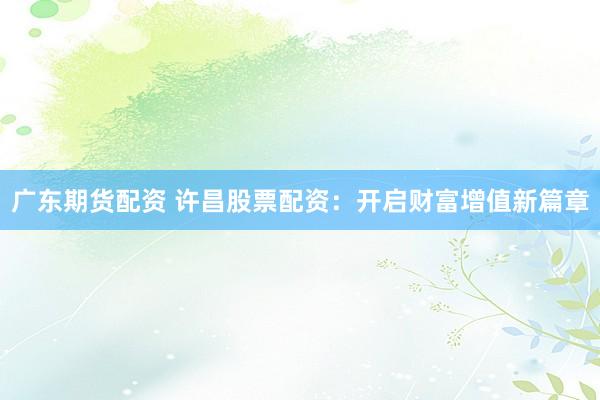 广东期货配资 许昌股票配资：开启财富增值新篇章