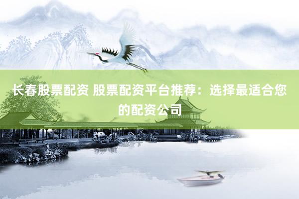 长春股票配资 股票配资平台推荐：选择最适合您的配资公司
