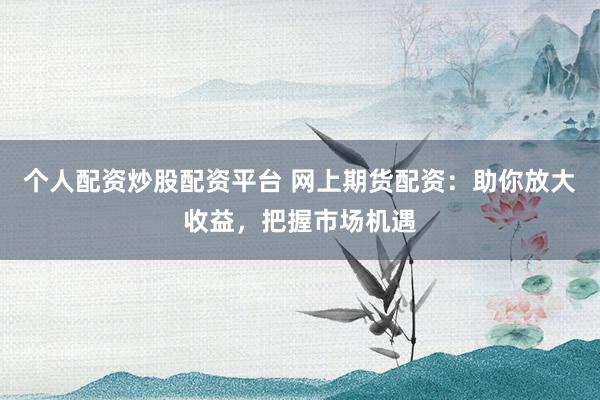 个人配资炒股配资平台 网上期货配资：助你放大收益，把握市场机遇