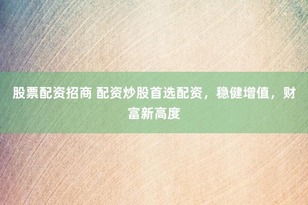 股票配资招商 配资炒股首选配资，稳健增值，财富新高度